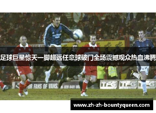 足球巨星惊天一脚超远任意球破门全场震撼观众热血沸腾