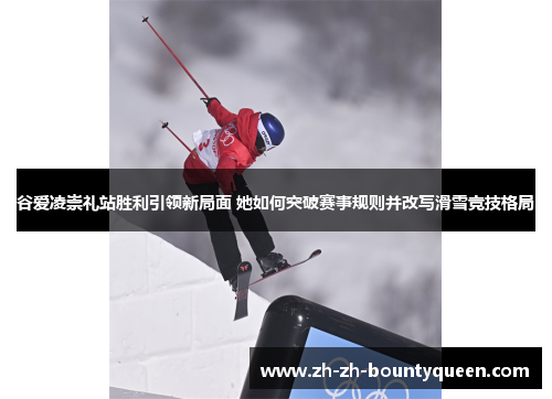 谷爱凌崇礼站胜利引领新局面 她如何突破赛事规则并改写滑雪竞技格局