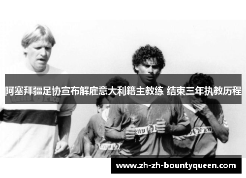 阿塞拜疆足协宣布解雇意大利籍主教练 结束三年执教历程